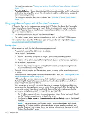 Page 122Formoreinformation,see“ViewingandsendingRemoteSupportdatacollectioninformation”
(page131).
•ActiveHealthSystem—Duringdatacollection,iLOcollectsdataaboutthehealth,configuration,
andruntimetelemetryoftheserver.Thisinformationisusedfortroubleshootingissuesand
closed-loopqualityanalysis.
Forinformationaboutthedatathatiscollected,see“UsingtheHPActiveHealthSystem”
(page177).
UsingInsightRemoteSupportwithHPProactiveCareservice
HPProactiveCareservicecustomersmustregistertheirHPProLiantGen8andGen9serversfor...