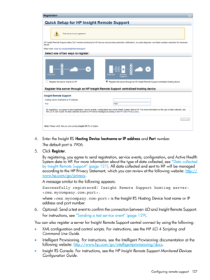 Page 1274.EntertheInsightRSHostingDevicehostnameorIPaddressandPortnumber.
Thedefaultportis7906.
5.ClickRegister.
Byregistering,youagreetosendregistration,serviceevents,configuration,andActiveHealth
SystemdatatoHP.Formoreinformationaboutthetypeofdatacollected,see“Datacollected
byInsightRemoteSupport”(page121).AlldatacollectedandsenttoHPwillbemanaged
accordingtotheHPPrivacyStatement,whichyoucanreviewatthefollowingwebsite:http://
www.hp.com/go/privacy.
Amessagesimilartothefollowingappears:
Successfully registered!...