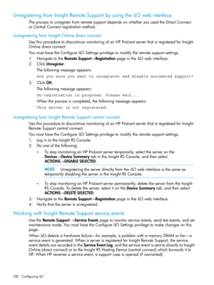 Page 128UnregisteringfromInsightRemoteSupportbyusingtheiLOwebinterface
TheprocesstounregisterfromremotesupportdependsonwhetheryouusedtheDirectConnect
orCentralConnectregistrationmethod.
UnregisteringfromInsightOnlinedirectconnect
UsethisproceduretodiscontinuemonitoringofanHPProLiantserverthatisregisteredforInsight
Onlinedirectconnect.
YoumusthavetheConfigureiLOSettingsprivilegetomodifytheremotesupportsettings.
1.NavigatetotheRemoteSupport→RegistrationpageintheiLOwebinterface.
2.ClickUnregister....