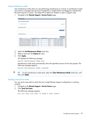 Page 129Usingmaintenancemode
Usemaintenancemodewhenyouareperformingmaintenanceonaserver.Inmaintenancemode,
anyeventsormessagesthataresenttoInsightRSorInsightOnlineareflaggedtoindicatethat
theeventrequiresnoaction.ThishelpsHPtodeterminewhethertoopenasupportcase.
1.NavigatetotheRemoteSupport→ServiceEventspage.
2.SelecttheSetMaintenanceModecheckbox.
3.SelectatimefromtheExpiresinmenu.
4.ClickApply.
iLOdisplaysthefollowingmessage:
Server Maintenance Mode set....