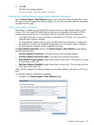 Page 1313.ClickOK.
Thefollowingmessageappears:
Service Event Log has been cleared.
ViewingandsendingRemoteSupportdatacollectioninformation
UsetheRemoteSupport→DataCollectionspagetoviewinformationaboutthedatathatissentto
HPwhenaserverisregisteredforRemoteSupport.Youcanalsosenddatacollectioninformation
manuallyfromthispage.
Sendingdatacollectioninformation
DependingonwhetheryouuseInsightOnlinedirectconnectorInsightRemoteSupportcentral...