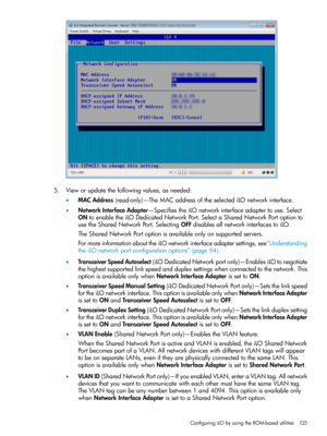 Page 1355.Vieworupdatethefollowingvalues,asneeded:
•MACAddress(read-only)—TheMACaddressoftheselectediLOnetworkinterface.
•NetworkInterfaceAdapter—SpecifiestheiLOnetworkinterfaceadaptertouse.Select
ONtoenabletheiLODedicatedNetworkPort.SelectaSharedNetworkPortoptionto
usetheSharedNetworkPort.SelectingOFFdisablesallnetworkinterfacestoiLO.
TheSharedNetworkPortoptionisavailableonlyonsupportedservers.
FormoreinformationabouttheiLOnetworkinterfaceadaptersettings,see“Understanding...