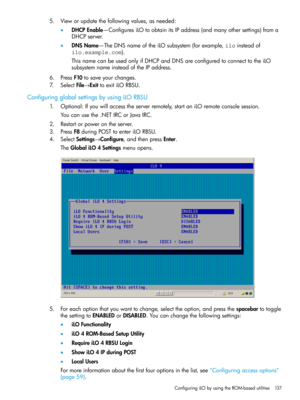 Page 1375.Vieworupdatethefollowingvalues,asneeded:
•DHCPEnable—ConfiguresiLOtoobtainitsIPaddress(andmanyothersettings)froma
DHCPserver.
•DNSName—TheDNSnameoftheiLOsubsystem(forexample,iloinsteadof
ilo.example.com).
ThisnamecanbeusedonlyifDHCPandDNSareconfiguredtoconnecttotheiLO
subsystemnameinsteadoftheIPaddress.
6.PressF10tosaveyourchanges.
7.SelectFile→ExittoexitiLORBSU.
ConfiguringglobalsettingsbyusingiLORBSU
1.Optional:Ifyouwillaccesstheserverremotely,startaniLOremoteconsolesession....