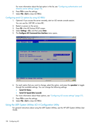 Page 138Formoreinformationaboutthelastoptioninthelist,see“Configuringauthenticationand
directoryserversettings”(page73).
6.PressF10tosavethesettings.
7.SelectFile→ExittocloseiLORBSU.
ConfiguringserialCLIoptionsbyusingiLORBSU
1.Optional:Ifyouaccesstheserverremotely,startaniLOremoteconsolesession.
Youcanusethe.NETIRCorJavaIRC.
2.Restartorpowerontheserver.
3.PressF8intheHPProLiantPOSTscreen.
4.SelectSettings→CLI,andthenpressEnter.
5.TheConfigureiLOCommand-LineInterfacemenuopens....