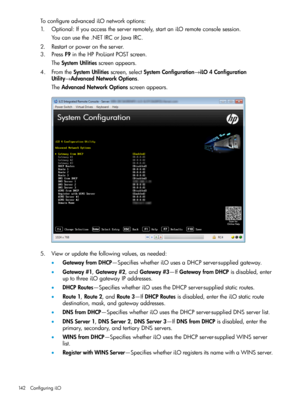 Page 142ToconfigureadvancediLOnetworkoptions:
1.Optional:Ifyouaccesstheserverremotely,startaniLOremoteconsolesession.
Youcanusethe.NETIRCorJavaIRC.
2.Restartorpowerontheserver.
3.PressF9intheHPProLiantPOSTscreen.
TheSystemUtilitiesscreenappears.
4.FromtheSystemUtilitiesscreen,selectSystemConfiguration→iLO4Configuration
Utility→AdvancedNetworkOptions.
TheAdvancedNetworkOptionsscreenappears.
5.Vieworupdatethefollowingvalues,asneeded:
•GatewayfromDHCP—SpecifieswhetheriLOusesaDHCPserver-suppliedgateway....