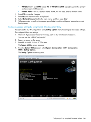 Page 143•WINSServer#1andWINSServer#2—IfWINSfromDHCPisdisabled,entertheprimary
andsecondaryWINSservers.
•DomainName—TheiLOdomainname.IfDHCPisnotused,enteradomainname.
6.PressF10tosavethechanges.
7.PressEscuntilthemainmenuisdisplayed.
8.SelectExitandResumeBootinthemainmenu,andthenpressEnter.
9.Whenpromptedtoconfirmtherequest,pressEntertoexittheutilityandresumethenormal
bootprocess.
ConfiguringaccesssettingsbyusingtheiLO4ConfigurationUtility...