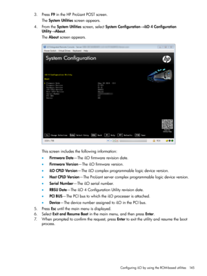 Page 1453.PressF9intheHPProLiantPOSTscreen.
TheSystemUtilitiesscreenappears.
4.FromtheSystemUtilitiesscreen,selectSystemConfiguration→iLO4Configuration
Utility→About.
TheAboutscreenappears.
Thisscreenincludesthefollowinginformation:
•FirmwareDate—TheiLOfirmwarerevisiondate.
•FirmwareVersion—TheiLOfirmwareversion.
•iLOCPLDVersion—TheiLOcomplexprogrammablelogicdeviceversion.
•HostCPLDVersion—TheProLiantservercomplexprogrammablelogicdeviceversion.
•SerialNumber—TheiLOserialnumber....