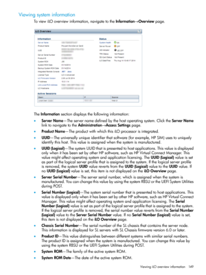 Page 149Viewingsysteminformation
ToviewiLOoverviewinformation,navigatetotheInformation→Overviewpage.
TheInformationsectiondisplaysthefollowinginformation:
•ServerName—Theservernamedefinedbythehostoperatingsystem.ClicktheServerName
linktonavigatetotheAdministration→AccessSettingspage.
•ProductName—TheproductwithwhichthisiLOprocessorisintegrated.
•UUID—Theuniversallyuniqueidentifierthatsoftware(forexample,HPSIM)usestouniquely
identifythishost.Thisvalueisassignedwhenthesystemismanufactured....