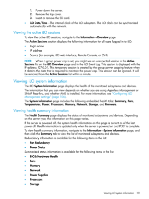 Page 1511.Powerdowntheserver.
2.Removethetopcover.
3.InsertorremovetheSDcard.
•iLODate/Time—TheinternalclockoftheiLOsubsystem.TheiLOclockcanbesynchronized
automaticallywiththenetwork.
ViewingtheactiveiLOsessions
ToviewtheactiveiLOsessions,navigatetotheInformation→Overviewpage.
TheActiveSessionssectiondisplaysthefollowinginformationforallusersloggedintoiLO:
•Loginname
•IPaddress
•Source(forexample,iLOwebinterface,RemoteConsole,orSSH)
NOTE:Whenagrouppowercapisset,youmightseeanunexpectedsessionintheActive...