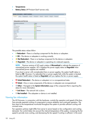 Page 152•Temperatures
•BatteryStatus(HPProLiantGen9serversonly)
Thepossiblestatusvaluesfollow:
•Redundant—Thereisabackupcomponentforthedeviceorsubsystem.
•OK—Thedeviceorsubsystemisworkingcorrectly.
•NotRedundant—Thereisnobackupcomponentforthedeviceorsubsystem.
•Degraded—Thedeviceorsubsystemisoperatingatareducedcapacity.
NOTE:PreviousversionsofiLOusedastatusofMismatchedtoindicatethepresenceof
mismatchedpowersupplies.iLO4displaysthepowersupplystatusasDegradedwhen
mismatchedpowersuppliesareinstalled....