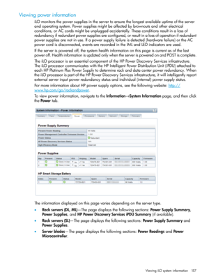 Page 157Viewingpowerinformation
iLOmonitorsthepowersuppliesintheservertoensurethelongestavailableuptimeoftheserver
andoperatingsystem.Powersuppliesmightbeaffectedbybrownoutsandotherelectrical
conditions,orACcordsmightbeunpluggedaccidentally.Theseconditionsresultinalossof
redundancyifredundantpowersuppliesareconfigured,orresultinalossofoperationifredundant
powersuppliesarenotinuse.Ifapowersupplyfailureisdetected(hardwarefailure)ortheAC
powercordisdisconnected,eventsarerecordedintheIMLandLEDindicatorsareused....