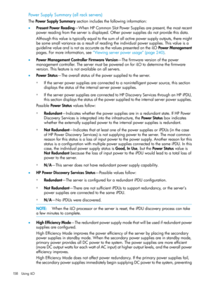 Page 158PowerSupplySummary(allrackservers)
ThePowerSupplySummarysectionincludesthefollowinginformation:
•PresentPowerReading—WhenHPCommonSlotPowerSuppliesarepresent,themostrecent
powerreadingfromtheserverisdisplayed.Otherpowersuppliesdonotprovidethisdata.
Althoughthisvalueistypicallyequaltothesumofallactivepowersupplyoutputs,theremight
besomesmallvarianceasaresultofreadingtheindividualpowersupplies.Thisvalueisa
guidelinevalueandisnotasaccurateasthevaluespresentedontheiLOPowerManagement...