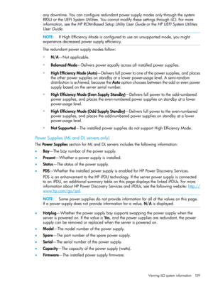 Page 159anydowntime.Youcanconfigureredundantpowersupplymodesonlythroughthesystem
RBSUortheUEFISystemUtilities.YoucannotmodifythesesettingsthroughiLO.Formore
information,seetheHPROM-BasedSetupUtilityUserGuideortheHPUEFISystemUtilities
UserGuide.
NOTE:IfHighEfficiencyModeisconfiguredtouseanunsupportedmode,youmight
experiencedecreasedpowersupplyefficiency.
Theredundantpowersupplymodesfollow:
◦N/A—Notapplicable.
◦BalancedMode—Deliverspowerequallyacrossallinstalledpowersupplies....