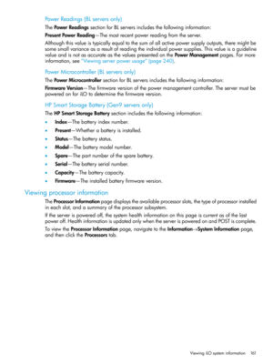 Page 161PowerReadings(BLserversonly)
ThePowerReadingssectionforBLserversincludesthefollowinginformation:
PresentPowerReading—Themostrecentpowerreadingfromtheserver.
Althoughthisvalueistypicallyequaltothesumofallactivepowersupplyoutputs,theremightbe
somesmallvarianceasaresultofreadingtheindividualpowersupplies.Thisvalueisaguideline
valueandisnotasaccurateasthevaluespresentedonthePowerManagementpages.Formore
information,see“Viewingserverpowerusage”(page240).
PowerMicrocontroller(BLserversonly)...