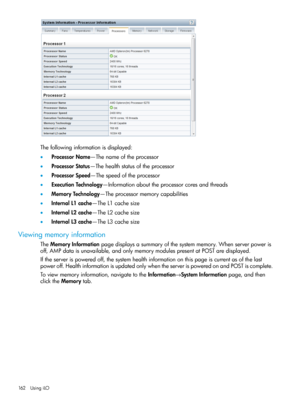 Page 162Thefollowinginformationisdisplayed:
•ProcessorName—Thenameoftheprocessor
•ProcessorStatus—Thehealthstatusoftheprocessor
•ProcessorSpeed—Thespeedoftheprocessor
•ExecutionTechnology—Informationabouttheprocessorcoresandthreads
•MemoryTechnology—Theprocessormemorycapabilities
•InternalL1cache—TheL1cachesize
•InternalL2cache—TheL2cachesize
•InternalL3cache—TheL3cachesize
Viewingmemoryinformation
TheMemoryInformationpagedisplaysasummaryofthesystemmemory.Whenserverpoweris...