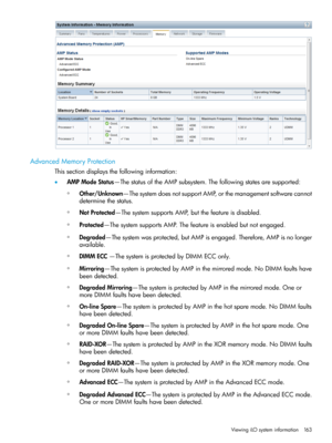 Page 163AdvancedMemoryProtection
Thissectiondisplaysthefollowinginformation:
•AMPModeStatus—ThestatusoftheAMPsubsystem.Thefollowingstatesaresupported:
Other/Unknown—ThesystemdoesnotsupportAMP,orthemanagementsoftwarecannot
determinethestatus.
◦
◦NotProtected—ThesystemsupportsAMP,butthefeatureisdisabled.
◦Protected—ThesystemsupportsAMP.Thefeatureisenabledbutnotengaged.
◦Degraded—Thesystemwasprotected,butAMPisengaged.Therefore,AMPisnolonger
available.
◦DIMMECC—ThesystemisprotectedbyDIMMECConly....