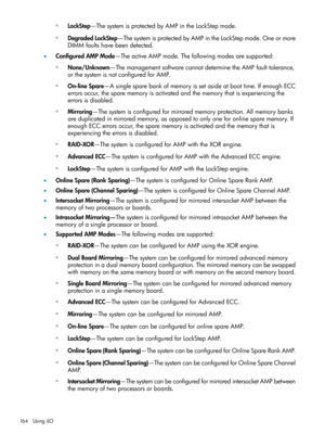 Page 164◦LockStep—ThesystemisprotectedbyAMPintheLockStepmode.
◦DegradedLockStep—ThesystemisprotectedbyAMPintheLockStepmode.Oneormore
DIMMfaultshavebeendetected.
•ConfiguredAMPMode—TheactiveAMPmode.Thefollowingmodesaresupported:
None/Unknown—ThemanagementsoftwarecannotdeterminetheAMPfaulttolerance,
orthesystemisnotconfiguredforAMP.
◦
◦On-lineSpare—Asinglesparebankofmemoryissetasideatboottime.IfenoughECC
errorsoccur,thesparememoryisactivatedandthememorythatisexperiencingthe
errorsisdisabled....