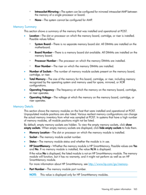 Page 165◦IntrasocketMirroring—ThesystemcanbeconfiguredformirroredintrasocketAMPbetween
thememoryofasingleprocessororboard.
◦None—ThesystemcannotbeconfiguredforAMP.
MemorySummary
ThissectionshowsasummaryofthememorythatwasinstalledandoperationalatPOST.
•Location—Theslotorprocessoronwhichthememoryboard,cartridge,orriserisinstalled.
Possiblevaluesfollow:
◦SystemBoard—Thereisnoseparatememoryboardslot.AllDIMMsareinstalledonthe
motherboard.
◦BoardNumber—Thereisamemoryboardslotavailable.AllDIMMsareinstalledonthe...