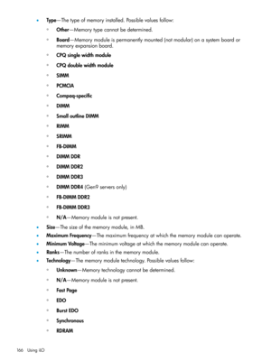 Page 166•Type—Thetypeofmemoryinstalled.Possiblevaluesfollow:
Other—Memorytypecannotbedetermined.◦
◦Board—Memorymoduleispermanentlymounted(notmodular)onasystemboardor
memoryexpansionboard.
◦CPQsinglewidthmodule
◦CPQdoublewidthmodule
◦SIMM
◦PCMCIA
◦Compaq-specific
◦DIMM
◦SmalloutlineDIMM
◦RIMM
◦SRIMM
◦FB-DIMM
◦DIMMDDR
◦DIMMDDR2
◦DIMMDDR3
◦DIMMDDR4(Gen9serversonly)
◦FB-DIMMDDR2
◦FB-DIMMDDR3
◦N/A—Memorymoduleisnotpresent.
•Size—Thesizeofthememorymodule,inMB....