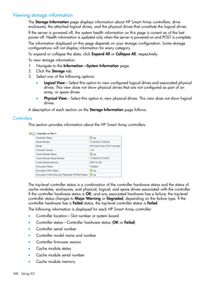 Page 168Viewingstorageinformation
TheStorageInformationpagedisplaysinformationaboutHPSmartArraycontrollers,drive
enclosures,theattachedlogicaldrives,andthephysicaldrivesthatconstitutethelogicaldrives.
Iftheserverispoweredoff,thesystemhealthinformationonthispageiscurrentasofthelast
poweroff.HealthinformationisupdatedonlywhentheserverispoweredonandPOSTiscomplete.
Theinformationdisplayedonthispagedependsonyourstorageconfiguration.Somestorage
configurationswillnotdisplayinformationforeverycategory....