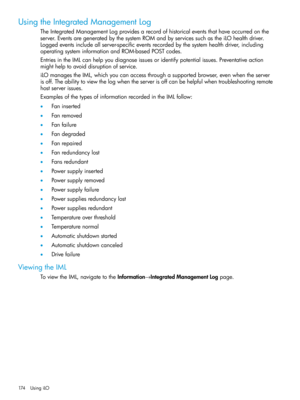 Page 174UsingtheIntegratedManagementLog
TheIntegratedManagementLogprovidesarecordofhistoricaleventsthathaveoccurredonthe
server.EventsaregeneratedbythesystemROMandbyservicessuchastheiLOhealthdriver.
Loggedeventsincludeallserver-specificeventsrecordedbythesystemhealthdriver,including
operatingsysteminformationandROM-basedPOSTcodes.
EntriesintheIMLcanhelpyoudiagnoseissuesoridentifypotentialissues.Preventativeaction
mighthelptoavoiddisruptionofservice....