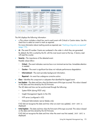 Page 175TheIMLdisplaysthefollowinginformation:
•ThiscolumnincludesacheckboxnexttoeacheventwithCriticalorCautionstatus.Usethis
checkboxtoselectaneventtomarkasrepaired.
Formoreinformationaboutmarkingeventsasrepaired,see“Markingalogentryasrepaired”
(page176).
•id—TheeventIDnumber.Eventsarenumberedintheorderinwhichtheyaregenerated.
Bydefault,theIMLissortedbytheID,withthemostrecenteventatthetop.Afactoryreset
willresetthecounter.
•Severity—Theimportanceofthedetectedevent.
Possiblevaluesfollow:...