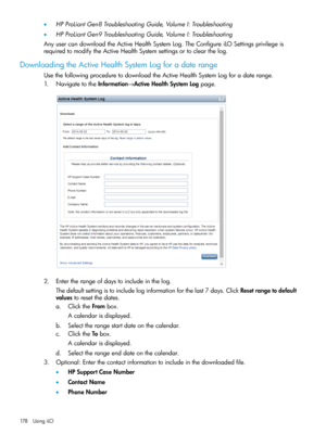 Page 178•HPProLiantGen8TroubleshootingGuide,VolumeI:Troubleshooting
•HPProLiantGen9TroubleshootingGuide,VolumeI:Troubleshooting
AnyusercandownloadtheActiveHealthSystemLog.TheConfigureiLOSettingsprivilegeis
requiredtomodifytheActiveHealthSystemsettingsortoclearthelog.
DownloadingtheActiveHealthSystemLogforadaterange
UsethefollowingproceduretodownloadtheActiveHealthSystemLogforadaterange.
1.NavigatetotheInformation→ActiveHealthSystemLogpage.
2.Entertherangeofdaystoincludeinthelog....