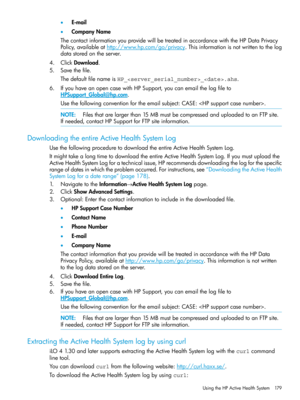 Page 179•E-mail
•CompanyName
ThecontactinformationyouprovidewillbetreatedinaccordancewiththeHPDataPrivacy
Policy,availableathttp://www.hp.com/go/privacy.Thisinformationisnotwrittentothelog
datastoredontheserver.
4.ClickDownload.
5.Savethefile.
ThedefaultfilenameisHP__.ahs.
6.IfyouhaveanopencasewithHPSupport,youcanemailthelogfileto
HPSupport_Global@hp.com.
Usethefollowingconventionfortheemailsubject:CASE:.
NOTE:Filesthatarelargerthan15MBmustbecompressedanduploadedtoanFTPsite....