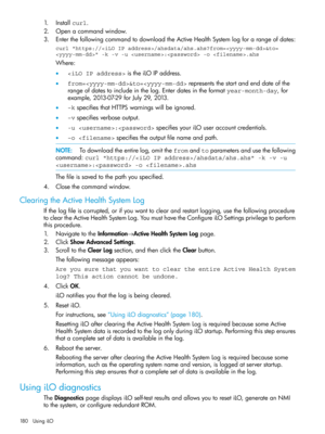 Page 1801.Installcurl.
2.Openacommandwindow.
3.EnterthefollowingcommandtodownloadtheActiveHealthSystemlogforarangeofdates:
curl "https:///ahsdata/ahs.ahs?from=&to=
" -k -v -u : -o .ahs
Where:
•istheiLOIPaddress.
•from=&to=representsthestartandenddateofthe
rangeofdatestoincludeinthelog.Enterdatesintheformatyear-month-day,for
example,2013-07-29forJuly29,2013.
•–kspecifiesthatHTTPSwarningswillbeignored.
•–vspecifiesverboseoutput.
•-u :specifiesyouriLOuseraccountcredentials.
•–o...