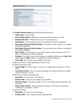 Page 183TheLocationDiscoveryServicespageliststhefollowinginformation:
•PlatformType—Theservertype.
•DiscoveryRackSupport—WhethertheracksupportsLocationDiscoveryServices.
•DiscoveryDataStatus—Whethertherewasanerrorduringdiscovery.
•RackIdentifier—Therackidentifier.Ifdataisnotavailable,thevalue0isdisplayed.
•RackLocationDiscoveryProductPartNumber—Therackpartnumber.Ifdataisnotavailable,
thevalue0isdisplayed.
•RackLocationDiscoveryProductDescription—Therackproductname.Ifdataisnotavailable,
thevalue0isdisplayed....