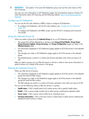 Page 185IMPORTANT:iLOsystemsinthesameiLOFederationgroupmustusethesameversionofthe
iLO4firmware.
AnyusercanviewinformationoniLOFederationpages,butsomefeaturesrequirealicense.For
moreinformationaboutiLOlicensing,seethefollowingwebsite:http://www.hp.com/go/ilo/
licensing.
ConfiguringiLOFederation
YoucanusetheiLOwebinterfaceorRIBCLscriptstoconfigureiLOFederation.
•ToconfigureiLOFederationwiththeiLOwebinterface,see“ConfiguringiLOFederation”
(page52)....