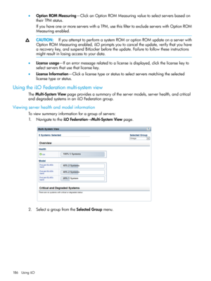 Page 186•OptionROMMeasuring—ClickanOptionROMMeasuringvaluetoselectserversbasedon
theirTPMstatus.
IfyouhaveoneormoreserverswithaTPM,usethisfiltertoexcludeserverswithOptionROM
Measuringenabled.
CAUTION:IfyouattempttoperformasystemROMoroptionROMupdateonaserverwith
OptionROMMeasuringenabled,iLOpromptsyoutocanceltheupdate,verifythatyouhave
arecoverykey,andsuspendBitLockerbeforetheupdate.Failuretofollowtheseinstructions
mightresultinlosingaccesstoyourdata....