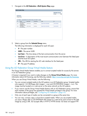 Page 1881.NavigatetotheiLOFederation→Multi-SystemMappage.
2.SelectagroupfromtheSelectedGroupmenu.
ThefollowinginformationisdisplayedforeachiLOpeer:
•#—Thepeernumber.
•UUID—TheserverUUID.
•LastSeen—Thetimestampofthelastcommunicationfromtheserver.
•LastError—Adescriptionofthemostrecentcommunicationerrorbetweenthelistedpeer
andthelocaliLOsystem.
•URL—TheURLforstartingtheiLOwebinterfaceforthelistedpeer.
•IP—ThepeerIPaddress.
UsingtheiLOFederationGroupVirtualMediafeature...