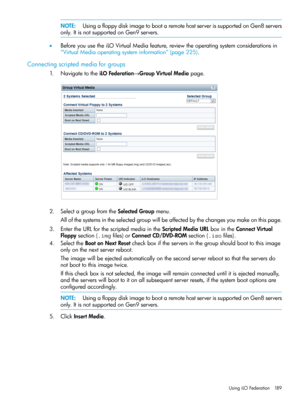 Page 189NOTE:UsingafloppydiskimagetobootaremotehostserverissupportedonGen8servers
only.ItisnotsupportedonGen9servers.
•BeforeyouusetheiLOVirtualMediafeature,reviewtheoperatingsystemconsiderationsin
“VirtualMediaoperatingsysteminformation”(page225).
Connectingscriptedmediaforgroups
1.NavigatetotheiLOFederation→GroupVirtualMediapage.
2.SelectagroupfromtheSelectedGroupmenu.
Allofthesystemsintheselectedgroupwillbeaffectedbythechangesyoumakeonthispage....