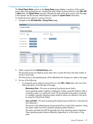 Page 191Changingthepowerstateforagroupofservers
TheVirtualPowerButtonsectionontheGroupPowerpagedisplaysasummaryofthecurrent
powerstateofthegroupedservers,includingthetotalnumberofserversthatareintheON,OFF,
orResetstate.TheSystemPowersummaryindicatesthestateoftheserverpowerwhenthepage
isfirstopened.UsethebrowserrefreshfeaturetoupdatetheSystemPowerinformation.
Tochangethepowerstateforagroupofservers:
1.NavigatetotheiLOFederation→GroupPowerpage.
2.SelectagroupfromtheSelectedGroupmenu....