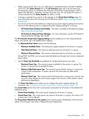 Page 193•Whenagrouppowercapisset,youmightseeanunexpectedsession(withtheIPaddress
127.0.0.1)intheActiveSessionslistontheiLOOverviewpageandintheiLOEventLog.
ThistemporarysessioniscreatedbytheAutomaticGroupPowerCappingfeaturewhenit
obtainsthedatathatisrequiredtomaintainthepowercap.Youcanignorethissession.It
willberemovedfromtheActiveSessionslistwithinaminute.
•AlicenseisrequiredifyouwanttomakechangesontheGroupPowerSettingspage.For
moreinformationaboutiLOlicensing,seethefollowingwebsite:http://www.hp.com/go/...