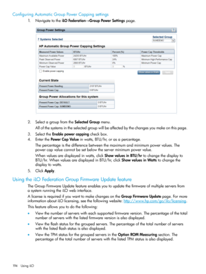 Page 194ConfiguringAutomaticGroupPowerCappingsettings
1.NavigatetotheiLOFederation→GroupPowerSettingspage.
2.SelectagroupfromtheSelectedGroupmenu.
Allofthesystemsintheselectedgroupwillbeaffectedbythechangesyoumakeonthispage.
3.SelecttheEnablepowercappingcheckbox.
4.EnterthePowerCapValueinwatts,BTU/hr,orasapercentage.
Thepercentageisthedifferencebetweenthemaximumandminimumpowervalues.The
powercapvaluecannotbesetbelowtheserverminimumpowervalue....