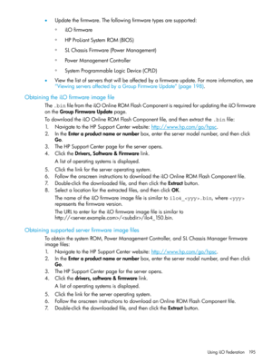 Page 195•Updatethefirmware.Thefollowingfirmwaretypesaresupported:
iLOfirmware◦
◦HPProLiantSystemROM(BIOS)
◦SLChassisFirmware(PowerManagement)
◦PowerManagementController
◦SystemProgrammableLogicDevice(CPLD)
•Viewthelistofserversthatwillbeaffectedbyafirmwareupdate.Formoreinformation,see
“ViewingserversaffectedbyaGroupFirmwareUpdate”(page198).
ObtainingtheiLOfirmwareimagefile
The.binfilefromtheiLOOnlineROMFlashComponentisrequiredforupdatingtheiLOfirmware
ontheGroupFirmwareUpdatepage....