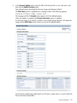 Page 1976.IntheFirmwareUpdatesection,entertheURLtothefirmwarefileonyourwebserver,and
thenclicktheUpdateFirmwarebutton.
Eachselectedsystemdownloadsthefirmwareimageandattemptstoflashit.
TheFlashStatussectionisupdatedandamessagesimilartothefollowingappears:
Flashing Firmware Image, please wait...
Thismessageandthe%Completevalueapplytoalloftheaffectedsystems.
Whentheupdateiscomplete,theFirmwareInformationsectionisupdated.
Ifafirmwareimageisnotvalidforasystemorhasabad/missingsignature,iLOrejectsthe...