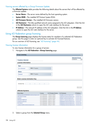Page 198ViewingserversaffectedbyaGroupFirmwareUpdate
TheAffectedSystemstableprovidesthefollowingdetailsabouttheserversthatwillbeaffectedby
afirmwareupdate:
•ServerName—Theservernamedefinedbythehostoperatingsystem.
•SystemROM—TheinstalledHPProLiantSystemROM.
•iLOFirmwareVersion—TheinstallediLOfirmwareversion.
•iLOHostname—ThefullyqualifiednetworknameassignedtotheiLOsubsystem.Clickthelink
intheiLOHostnamecolumntoopentheiLOwebinterfacefortheserver....