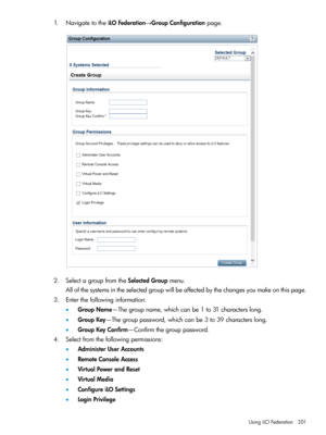 Page 2011.NavigatetotheiLOFederation→GroupConfigurationpage.
2.SelectagroupfromtheSelectedGroupmenu.
Allofthesystemsintheselectedgroupwillbeaffectedbythechangesyoumakeonthispage.
3.Enterthefollowinginformation:
•GroupName—Thegroupname,whichcanbe1to31characterslong.
•GroupKey—Thegrouppassword,whichcanbe3to39characterslong.
•GroupKeyConfirm—Confirmthegrouppassword.
4.Selectfromthefollowingpermissions:
•AdministerUserAccounts
•RemoteConsoleAccess
•VirtualPowerandReset
•VirtualMedia
•ConfigureiLOSettings...