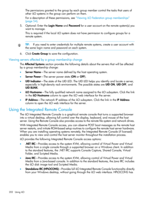 Page 202Thepermissionsgrantedtothegroupbyeachgroupmembercontrolthetasksthatusersof
otheriLOsystemsinthegroupcanperformonthem.
Foradescriptionofthesepermissions,see“ViewingiLOFederationgroupmemberships”
(page54).
5.Optional:EntertheLoginNameandPasswordforauseraccountontheremotesystem(s)you
wanttomanage.
ThisisrequiredifthelocaliLOsystemdoesnothavepermissiontoconfiguregroupsfora
remotesystem.
TIP:Ifyouneedtoentercredentialsformultipleremotesystems,createauseraccountwith
thesameloginnameandpasswordoneachsystem....