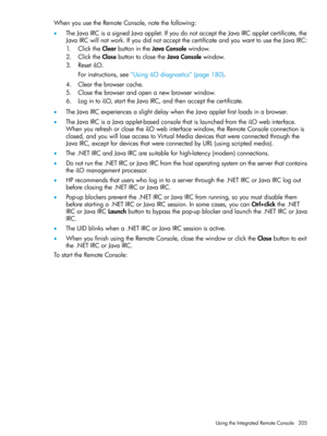 Page 205WhenyouusetheRemoteConsole,notethefollowing:
•TheJavaIRCisasignedJavaapplet.IfyoudonotaccepttheJavaIRCappletcertificate,the
JavaIRCwillnotwork.IfyoudidnotacceptthecertificateandyouwanttousetheJavaIRC:
1.ClicktheClearbuttonintheJavaConsolewindow.
2.ClicktheClosebuttontoclosetheJavaConsolewindow.
3.ResetiLO.
Forinstructions,see“UsingiLOdiagnostics”(page180).
4.Clearthebrowsercache.
5.Closethebrowserandopenanewbrowserwindow.
6.LogintoiLO,starttheJavaIRC,andthenacceptthecertificate....