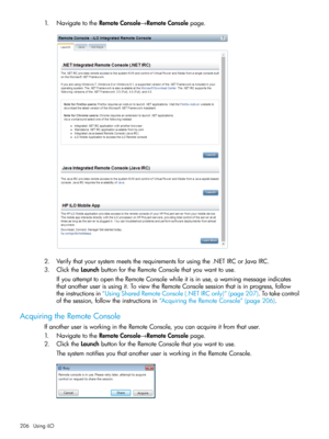 Page 2061.NavigatetotheRemoteConsole→RemoteConsolepage.
2.Verifythatyoursystemmeetstherequirementsforusingthe.NETIRCorJavaIRC.
3.ClicktheLaunchbuttonfortheRemoteConsolethatyouwanttouse.
IfyouattempttoopentheRemoteConsolewhileitisinuse,awarningmessageindicates
thatanotheruserisusingit.ToviewtheRemoteConsolesessionthatisinprogress,follow
theinstructionsin“UsingSharedRemoteConsole(.NETIRConly)”(page207).Totakecontrol
ofthesession,followtheinstructionsin“AcquiringtheRemoteConsole”(page206)....