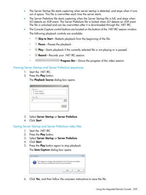 Page 209•TheServerStartupfilestartscapturingwhenserverstartupisdetected,andstopswhenitruns
outofspace.Thisfileisoverwritteneachtimetheserverstarts.
•TheServerPrefailurefilestartscapturingwhentheServerStartupfileisfull,andstopswhen
iLOdetectsanASRevent.TheServerPrefailurefileislockedwheniLOdetectsanASRevent.
Thefileisunlockedandcanbeoverwrittenafteritisdownloadedthroughthe.NETIRC.
•TheConsoleCapturecontrolbuttonsarelocatedonthebottomofthe.NETIRCsessionwindow.
Thefollowingplaybackcontrolsareavailable:...