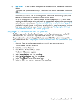 Page 213IMPORTANT:TostartiLORBSUduringaVirtualSerialPortsession,enterthekeycombination
ESC+8.
TostarttheUEFISystemUtilitiesduringaVirtualSerialPortsession,enterthekeycombination
ESC+9.
•Establishaloginsessionwiththeoperatingsystem,interactwiththeoperatingsystem;and
executeandinteractwithapplicationsontheoperatingsystem.
•ForaniLOrunningLinuxinagraphicalformat,youcanconfiguregetty()ontheserver
serialport,andthenusetheiLOVirtualSerialPorttoviewaloginsessiontotheLinuxoperating...