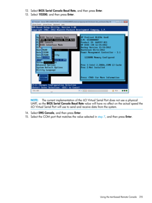 Page 21512.SelectBIOSSerialConsoleBaudRate,andthenpressEnter.
13.Select115200,andthenpressEnter.
NOTE:ThecurrentimplementationoftheiLOVirtualSerialPortdoesnotuseaphysical
UART,sotheBIOSSerialConsoleBaudRatevaluewillhavenoeffectontheactualspeedthe
iLOVirtualSerialPortwillusetosendandreceivedatafromthesystem.
14.SelectEMSConsole,andthenpressEnter.
15.SelecttheCOMportthatmatchesthevalueselectedinstep7,andthenpressEnter.
Usingthetext-basedRemoteConsole215 