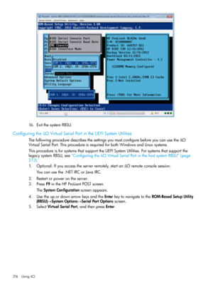 Page 21616.ExitthesystemRBSU.
ConfiguringtheiLOVirtualSerialPortintheUEFISystemUtilities
ThefollowingproceduredescribesthesettingsyoumustconfigurebeforeyoucanusetheiLO
VirtualSerialPort.ThisprocedureisrequiredforbothWindowsandLinuxsystems.
ThisprocedureisforsystemsthatsupporttheUEFISystemUtilities.Forsystemsthatsupportthe
legacysystemRBSU,see“ConfiguringtheiLOVirtualSerialPortinthehostsystemRBSU”(page
213).
1.Optional:Ifyouaccesstheserverremotely,startaniLOremoteconsolesession.
Youcanusethe.NETIRCorJavaIRC....