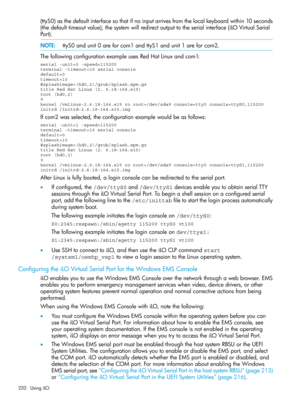 Page 220(ttyS0)asthedefaultinterfacesothatifnoinputarrivesfromthelocalkeyboardwithin10seconds
(thedefaulttimeoutvalue),thesystemwillredirectoutputtotheserialinterface(iLOVirtualSerial
Port).
NOTE:ttyS0andunit0areforcom1andttyS1andunit1areforcom2.
ThefollowingconfigurationexampleusesRedHatLinuxandcom1:
serial -unit=0 -speed=115200terminal -timeout=10 serial consoledefault=0timeout=10#splashimage=(hd0,2)/grub/splash.xpm.gztitle Red Hat Linux (2. 6.18-164.e15)root (hd0,2)9kernel /vmlinux-2.6.18-164.e15 ro...