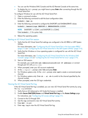 Page 221•YoucanusetheWindowsEMSConsoleandtheiLORemoteConsoleatthesametime.
•TodisplaytheSAC>prompt,youmighthavetopressEnterafterconnectingthroughtheiLO
VirtualSerialPort.
ToconfigureWindowsforusewiththeiLOVirtualSerialPort:
1.Openacommandwindow.
2.Enterthefollowingcommandtoeditthebootconfigurationdata:
bcdedit /ems on
3.EnterthefollowingcommandtoconfiguretheEMSPORTandEMSBAUDRATEvalues:
bcdedit /emssettings EMSPORT:1 EMSBAUDRATE:115200
NOTE:EMSPORT:1isCOM1,andEMSPORT:2isCOM2.
Enterbcdedit /?forsyntaxhelp....